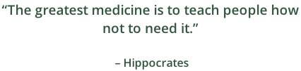 “The greatest medicine is to teach people how  not to need it.”                                                                   – Hippocrates