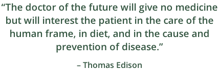 “The doctor of the future will give no medicine  but will interest the patient in the care of the  human frame, in diet, and in the cause and  prevention of disease.”                                                                          – Thomas Edison